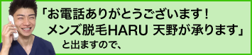 「お電話ありがとうございます！メンズ脱毛HARU天野が承ります」と出ますので、