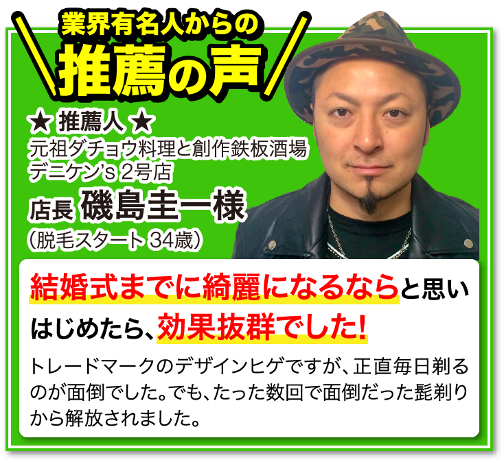 業界有名人からの推薦の声 推薦人 元祖ダチョウ料理と創作鉄板酒場 デニケン’ｓ 2号店 店長 磯島圭一様 脱毛スタート 34歳