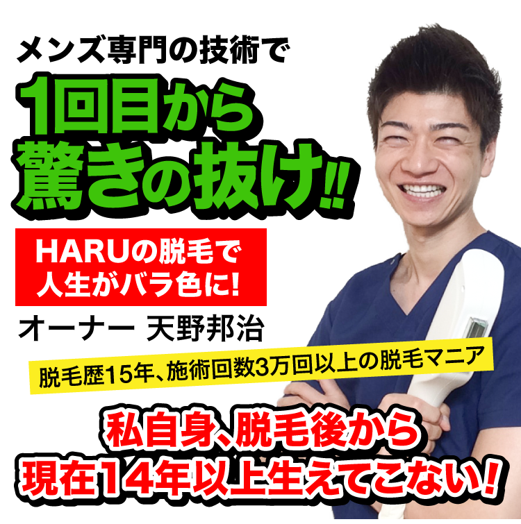 メンズ専門の技術で1回目から驚きの抜け!!　HARUの脱毛で人生がバラ色に!　オーナー天野邦治　脱毛歴13年、施術回数3万回以上の脱毛マニア　私自身、脱毛後から現在12年以上生えてこない！