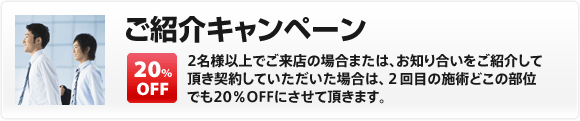 【ご紹介キャンペーン】2名様以上でご来店の場合または、お知り合いをご紹介して頂き契約していただいた場合は、２回目の施術どこの部位でも20％OFFにさせて頂きます。